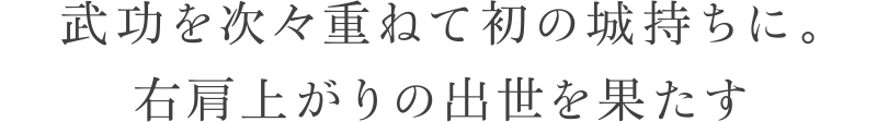 武功を次々重ねて初の城持ちに。右肩上がりの出世を果たす