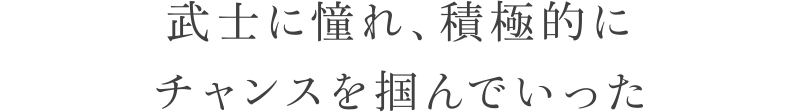 武士に憧れ、積極的にチャンスを掴んでいった